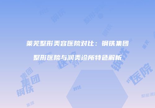 莱芜整形美容医院对比：钢铁集团整形医院与润美诊所特色解析