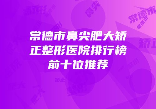 常德市鼻尖肥大矫正整形医院排行榜前十位推荐