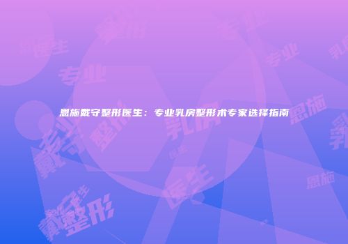 恩施戴守整形医生：专业乳房整形术专家选择指南