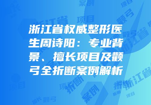 浙江省权威整形医生周诗阳：专业背景、擅长项目及颧弓全折断案例解析