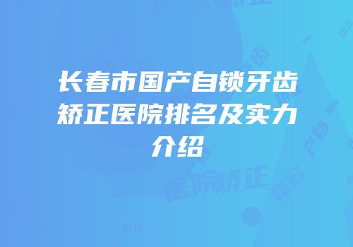 长春市国产自锁牙齿矫正医院排名及实力介绍