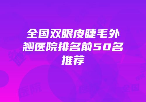 全国双眼皮睫毛外翘医院排名前50名推荐