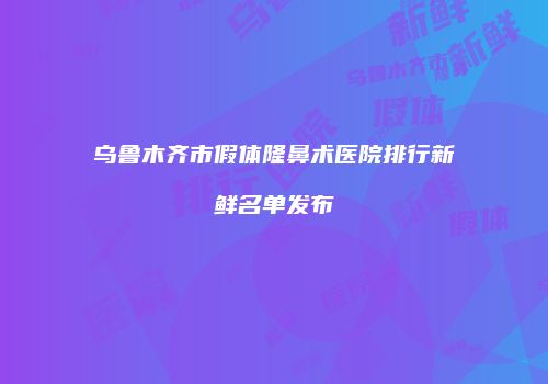 乌鲁木齐市假体隆鼻术医院排行新鲜名单发布