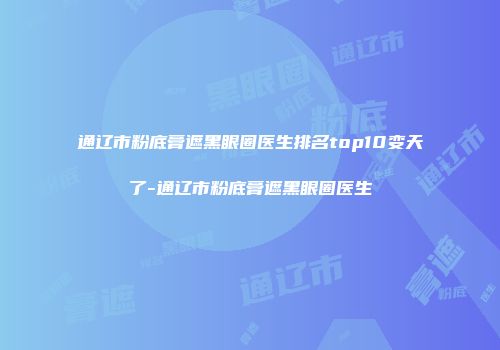 通辽市粉底膏遮黑眼圈医生排名top10变天了-通辽市粉底膏遮黑眼圈医生