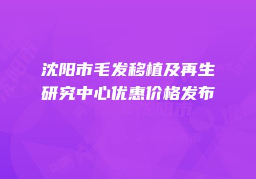 沈阳市毛发移植及再生研究中心优惠价格发布