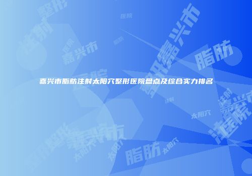 嘉兴市脂肪注射太阳穴整形医院盘点及综合实力排名