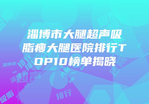 淄博市大腿超声吸脂瘦大腿医院排行TOP10榜单揭晓