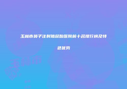 玉林市鼻子注射玻尿酸医院前十名排行榜及特色优势