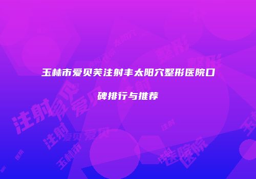 玉林市爱贝芙注射丰太阳穴整形医院口碑排行与推荐