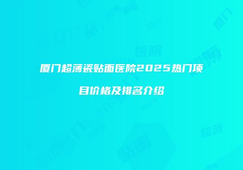 厦门超薄瓷贴面医院2025热门项目价格及排名介绍