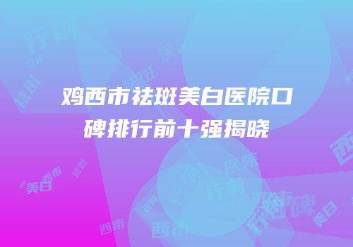 鸡西市祛斑美白医院口碑排行前十强揭晓