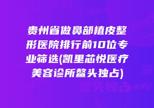 贵州省做鼻部植皮整形医院排行前10位专业筛选(凯里芯悦医疗美容诊所鳌头独占)