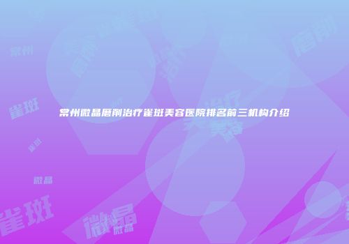 常州微晶磨削治疗雀斑美容医院排名前三机构介绍