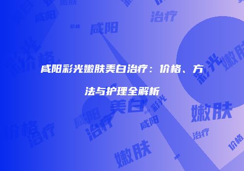 咸阳彩光嫩肤美白治疗：价格、方法与护理全解析
