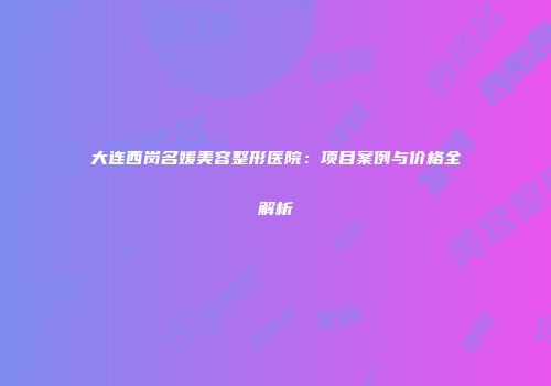 大连西岗名媛美容整形医院：项目案例与价格全解析