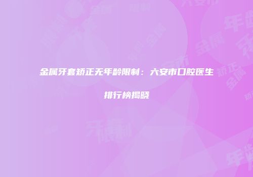 金属牙套矫正无年龄限制：六安市口腔医生排行榜揭晓