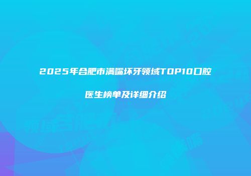 2025年合肥市满嘴坏牙领域TOP10口腔医生榜单及详细介绍