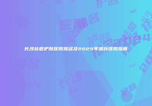 长沙祛痘护肤医院排名及2025年推荐医院指南
