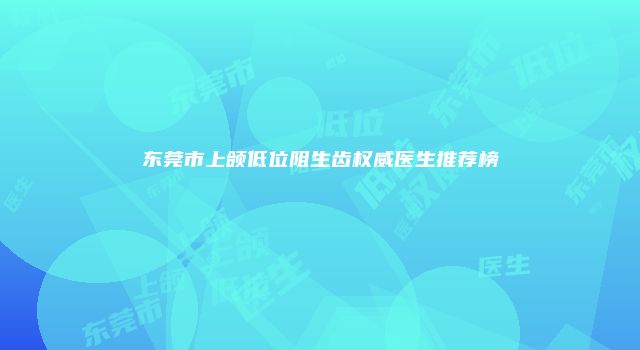 东莞市上颌低位阻生齿权威医生推荐榜