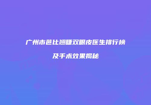 广州市芭比翘睫双眼皮医生排行榜及手术效果揭秘