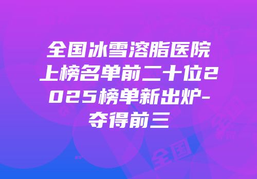 全国冰雪溶脂医院上榜名单前二十位2025榜单新出炉-夺得前三