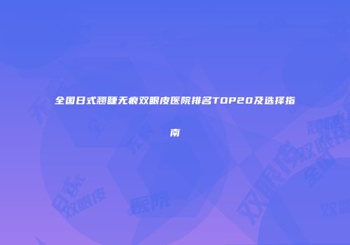 全国日式翘睫无痕双眼皮医院排名TOP20及选择指南