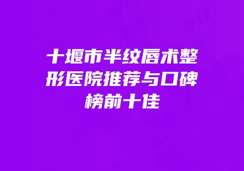 十堰市半纹唇术整形医院推荐与口碑榜前十佳