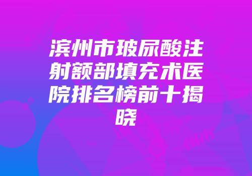 滨州市玻尿酸注射额部填充术医院排名榜前十揭晓