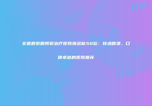 全国唇裂唇腭裂治疗医院排名前50位：技术精湛，口碑卓越的医院推荐