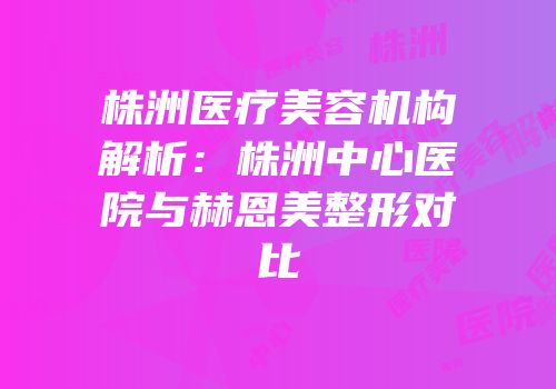 株洲医疗美容机构解析：株洲中心医院与赫恩美整形对比