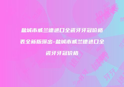 盐城市威兰德进口全瓷牙牙冠价格表全新版曝出-盐城市威兰德进口全瓷牙牙冠价格