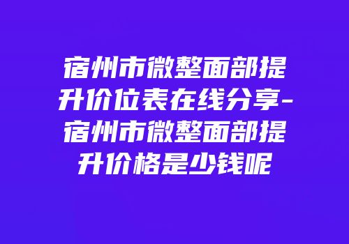 宿州市微整面部提升价位表在线分享-宿州市微整面部提升价格是少钱呢