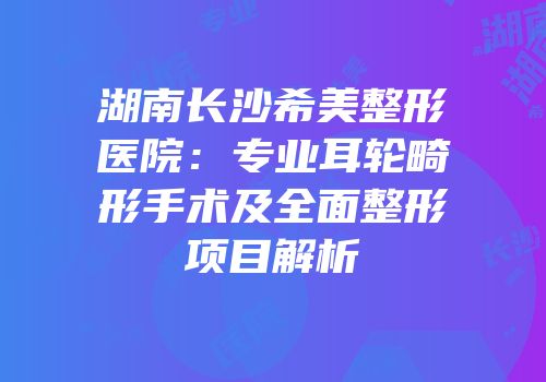 湖南长沙希美整形医院：专业耳轮畸形手术及全面整形项目解析