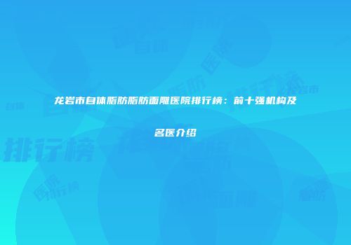 龙岩市自体脂肪脂肪面雕医院排行榜：前十强机构及名医介绍