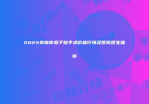 2025阜新市瓜子脸手术价格行情及医院医生推荐