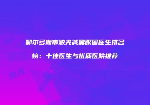 鄂尔多斯市激光减黑眼圈医生排名榜：十佳医生与优质医院推荐