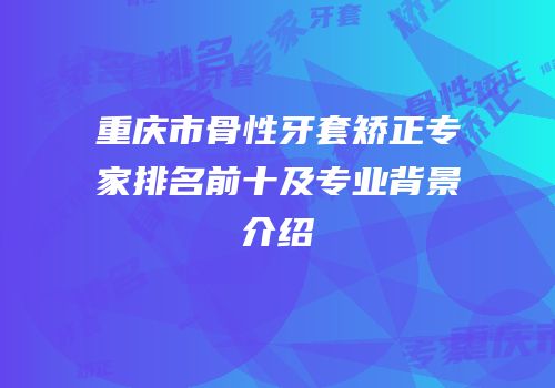 重庆市骨性牙套矫正专家排名前十及专业背景介绍