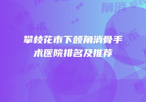 攀枝花市下颌角消骨手术医院排名及推荐