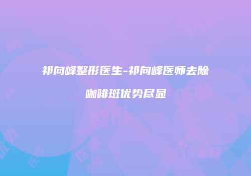 祁向峰整形医生-祁向峰医师去除咖啡斑优势尽显