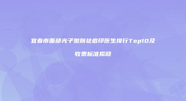 宜春市面部光子嫩肤祛痘印医生排行Top10及收费标准揭晓