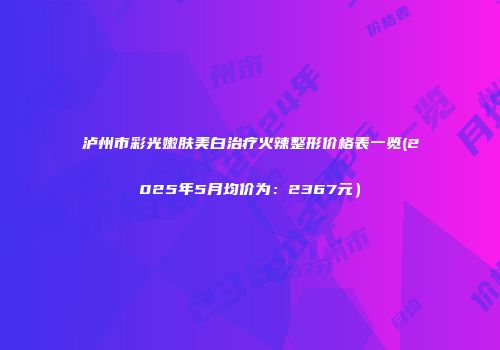 泸州市彩光嫩肤美白治疗火辣整形价格表一览(2025年5月均价为：2367元）