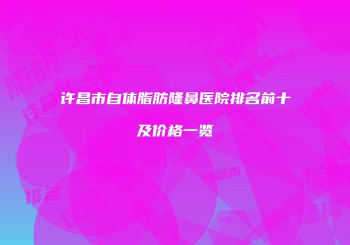 许昌市自体脂肪隆鼻医院排名前十及价格一览