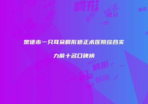 常德市一只耳朵畸形矫正术医院综合实力前十名口碑榜