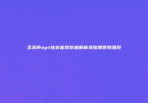 玉溪市opt祛去雀斑价格解析及优质医院推荐