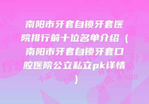 南阳市牙套自锁牙套医院排行前十位名单介绍（南阳市牙套自锁牙套口腔医院公立私立pk详情）