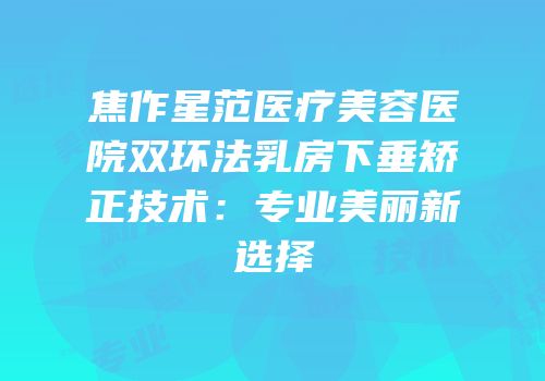 焦作星范医疗美容医院双环法乳房下垂矫正技术：专业美丽新选择