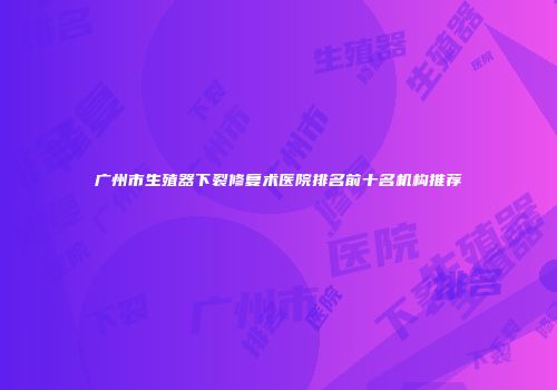 广州市生殖器下裂修复术医院排名前十名机构推荐