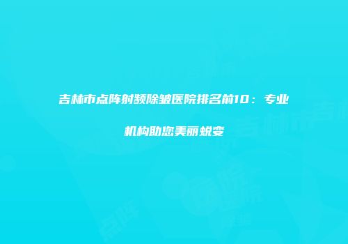 吉林市点阵射频除皱医院排名前10：专业机构助您美丽蜕变