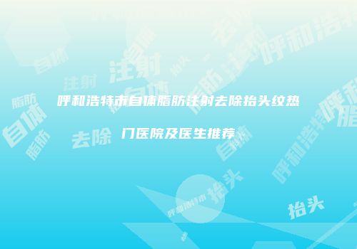 呼和浩特市自体脂肪注射去除抬头纹热门医院及医生推荐