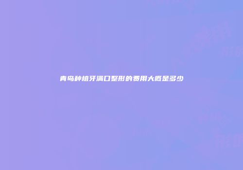 青岛种植牙满口整形的费用大概是多少